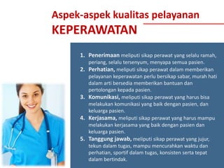 Aspek-aspek kualitas pelayanan

KEPERAWATAN
1. Penerimaan meliputi sikap perawat yang selalu ramah,
2.

3.
4.
5.

periang, selalu tersenyum, menyapa semua pasien.
Perhatian, meliputi sikap perawat dalam memberikan
pelayanan keperawatan perlu bersikap sabar, murah hati
dalam arti bersedia memberikan bantuan dan
pertolongan kepada pasien.
Komunikasi, meliputi sikap perawat yang harus bisa
melakukan komunikasi yang baik dengan pasien, dan
keluarga pasien.
Kerjasama, meliputi sikap perawat yang harus mampu
melakukan kerjasama yang baik dengan pasien dan
keluarga pasien.
Tanggung jawab, meliputi sikap perawat yang jujur,
tekun dalam tugas, mampu mencurahkan waktu dan
perhatian, sportif dalam tugas, konsisten serta tepat
dalam bertindak.

 