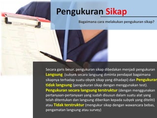 Pengukuran Sikap
Bagaimana cara melakukan pengukuran sikap?

Secara garis besar, pengukuran sikap dibedakan menjadi pengukuran
Langsung (subyek secara langsung diminta pendapat bagaimana
sikapnya terhadap suatu obyek sikap yang dihadapi) dan Pengukuran
tidak langsung (pengukuran sikap dengan menggunakan test).
Pengukuran secara langsung terstruktur (dengan menggunakan
pertanyaan-pertanyaan yang sudah disusun dalam suatu alat yang
telah ditentukan dan langsung diberikan kepada subyek yang diteliti)
atau Tidak terstruktur (mengukur sikap dengan wawancara bebas,
pengamatan langsung atau survey)

 