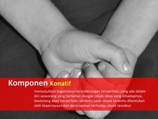 Komponen Konatif
menunjukkan bagaimana kecenderungan berperilaku yang ada dalam
diri seseorang yang berkaitan dengan objek sikap yang dihadapinya.
Seseorang akan berperilaku tertentu pada obyek tertentu ditentukan
oleh kepercayaan dan perasaannya terhadap obyek tersebut

 