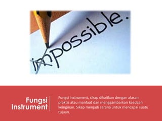Fungsi
Instrument

Fungsi instrument, sikap dikaitkan dengan alasan
praktis atau manfaat dan menggambarkan keadaan
keinginan. Sikap menjadi sarana untuk mencapai suatu
tujuan.

 