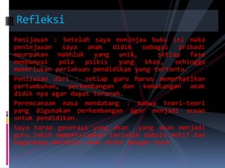RefleksiPenijauan : Setelah saya meninjau buku ini maka peninjauan saya anak didik sebagai pribadi meurpakan makhluk yang unik,  setiap fase mempunyai pola psikis yang khas, sehingga memerlukan perlakuan pendidikan yang tertentu.Penilaian diri : setiap guru harus memerhatikan pertumbuhan, perkembangan dan kematangan anak didik nya agar dapat terarah.Perencanaan masa mendatang : bahwa teori-teori yang digunakan perkembangan agar menjadi acuan untuk pendidikan.Saya harap generasi yang akan  yang akan menjadi guru lebih mempersiapkan terlebih dahulu motif dan bagaimana mendidik anak didik dengan baik.
