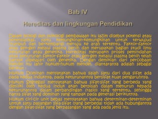 Bab IV Hereditas dan lingkungan PendidikanDalam biologi dan psikologi pembawaan itu lazim disebut potensi atau potensialitas, yaitu kemungkinan-kemungkinan untuk terwujud (tumbuh dan berkembang) menuju ke arah tertentu. Faktor-faktor atau gen-gen melaui plasma benih dan merupakan bagian studi ilmu keturunan atau genetika. Hereditas merupakn proses pemindahan atau penurunan faktor-faktor atau gen-gen melalui plasma benih telah banyak dipelajari oleh genetika. Dengan demikian dari percobaan mendel itu lahir hukum-hukum mendel, diantaranya adalah sebagai berikut :Hukum Dominan menyatakan bahwa salah satu dari dua sifat ada pada kedua induknya, pada keturunannya bersifat kuat pengaruhnya.Hukum Segregasi menyatakan bahwa sifat-sifat yang berbeda yang dimiliki oleh kedua induk akan berpisah dalam menurun kepada keturunannya dalam perbandingan (rasio) yang tertentu, sehingga hanya sifat yang dominan yang tampak pada generasi berikutnya.Hukum ciri-cir unit bebas menyatakan bahwa determinan-determinan untuk satu pasangan sifa-sifat (yang berbeda) tidak ada hubungannya dengan sifat-sifat yang berpasangan yang ada pada jenis itu.