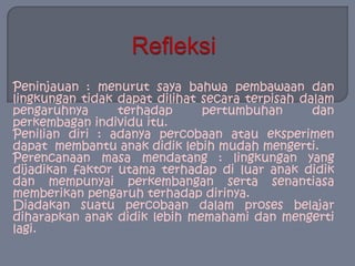 Refleksi Peninjauan : menurut saya bahwa pembawaan dan lingkungan tidak dapat dilihat secara terpisah dalam pengaruhnya terhadap pertumbuhan dan perkembagan individu itu.Penilian diri : adanya percobaan atau eksperimen dapat  membantu anak didik lebih mudah mengerti.Perencanaan masa mendatang : lingkungan yang dijadikan faktor utama terhadap di luar anak didik dan mempunyai perkembangan serta senantiasa memberikan pengaruh terhadap dirinya.Diadakan suatu percobaan dalam proses belajar diharapkan anak didik lebih memahami dan mengerti lagi.
