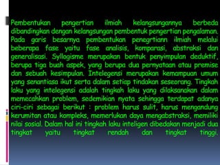 Pembentukan pengertian ilmiah kelangsungannya berbeda dibandingkan dengan kelangsungan pembentuk pengertian pengalaman. Pada garis besarnya pembentukan penegrtiann ilmiah melalui beberapa fase yaitu fase analisis, komparasi, abstraksi dan generalisasi. Syllogisme merupakan bentuk penyimpulan deduktif, berupa tiga buah aspek, yang berupa dua pernyataan atau premise dan sebuah kesimpulan. Intelegensi merupakan kemampuan umum yang senantiasa ikut serta dalam setiap tindakan seseorang. Tingkah laku yang intelegensi adalah tingkah laku yang dilaksanakan dalam memecahkan problem, sedemikian nyata sehingga terdapat adanya ciri-ciri sebagai berikut : problem harus sulit, harus mengandung kerumitan atau kompleks, memerlukan daya mengabstraksi, memiliki nilai sosial. Dalam hal ini tingkah laku inteligen dibedakan menjadi dua tingkat yaitu tingkat rendah dan tingkat tinggi.
