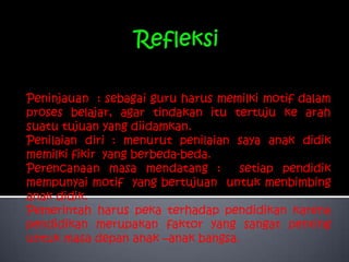 Refleksi Peninjauan  : sebagai guru harus memilki motif dalam proses belajar, agar tindakan itu tertuju ke arah suatu tujuan yang diidamkan.Penilaian diri : menurut penilaian saya anak didik memilki fikir  yang berbeda-beda.Perencanaan masa mendatang : setiap pendidik mempunyai motif  yang bertujuan  untuk menbimbing  anak didik.Pemerintah harus peka terhadap pendidikan karena pendidikan merupakan faktor yang sangat penting untuk masa depan anak –anak bangsa.