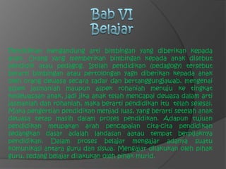 Bab VIBelajarPendidikan mengandung arti bimbingan yang diberikan kepada anak. Orang yang memberikan bimbingan kepada anak disebut pendidik atau pedagog. Istilah pendidikan (pedagogy) tersebut berarti bimbingan atau pertolongan yagn diberikan kepada anak oleh orang dewasa secara sadar dan bertanggungjawab, mengenai aspek jasmaniah maupun aspek rohaniah menuju ke tingkat kedewasaan anak, jadi jika anak telah mencapai dewasa dalam arti jasmaniah dan rohaniah, maka berarti pendidikan itu  telah selesai. Maka pengertian pendidikan menjad luas, yang berarti setelah anak dewasa tetap masih dalam proses pendidikan. Adapun tujuan pendidikan meupakan arah pencapaian cita-cita pendidikan sedangkan dasar adalah landasan aatau tempat berpijaknya pendidikan. Dalam proses belajar mengajar adanya suatu komunikasi antara guru dan siswa. Mengajar dilakukan oleh pihak guru, sedang belajar dilakukan oleh pihak murid.