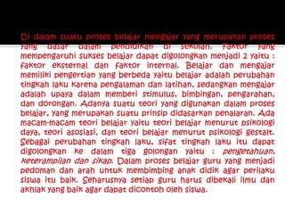 Di dalam suatu proses belajar mengajar yang merupakan proses yang dasar dalam pendidikan di sekolah. Faktor yang mempengaruhi sukses belajar dapat digolongkan menjadi 2 yaitu : faktor eksternal dan faktor internal. Belajar dan mengajar memiliki pengertian yang berbeda yaitu belajar adalah perubahan tingkah laku karena pengalaman dan latihan, sedangkan mengajar adalah upaya dalam memberi stimulus, bimbingan, pengarahan, dan dorongan. Adanya suatu teori yang digunakan dalam proses belajar, yang merupakan suatu prinsip didasarkan penalaran. Ada macam-macam teori belajar yaitu teori belajar menurut psikologi daya, teori asosiasi, dan teori belajar menurut psikologi gestalt. Sebagai perubahan tingkah laku, sifat tingkah laku itu dapat digolongkan ke dalam tiga golongan yaitu : pengetahuan, keterampilan dan sikap. Dalam proses belajar guru yang menjadi pedoman dan arah untuk membimbing anak didik agar perilaku siswa itu baik. Seharusnya setiap guru harus dibekali ilmu dan akhlak yang baik agar dapat dicontoh oleh siswa. 