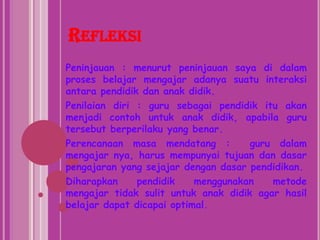 RefleksiPeninjauan : menurut peninjauan saya di dalam proses belajar mengajar adanya suatu interaksi antara pendidik dan anak didik.Penilaian diri : guru sebagai pendidik itu akan menjadi contoh untuk anak didik, apabila guru tersebut berperilaku yang benar.Perencanaan masa mendatang :  guru dalam mengajar nya, harus mempunyai tujuan dan dasar pengajaran yang sejajar dengan dasar pendidikan.Diharapkan pendidik menggunakan metode mengajar tidak sulit untuk anak didik agar hasil belajar dapat dicapai optimal.