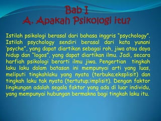 Bab I A. Apakah Psikologi itu?Istilah psikologi berasal dari bahasa inggris “psychology”. Istilah psychology sendiri berasal dari kata yunani ‘psyche”, yang dapat diartikan sebagai roh, jiwa atau daya hidup dan “logos”, yang dapat diartikan ilmu. Jadi, secara harfiah psikologi berarti ilmu jiwa. Pengertian  tingkah laku laku dalam batasan ini mempunyai arti yang luas, meliputi tingkahlaku yang nyata (terbuka;eksplisit) dan tingkah laku tak nyata (tertutup;implisit). Dengan faktor lingkungan adalah segala faktor yang ada di luar individu, yang mempunyai hubungan bermakna bagi tingkah laku itu.