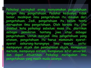 Psikologi seringkali orang menyamakan pengetahuan dengan ilmu pengetahuan. Padahal keduanya tidak benar, meskipun ilmu pengetahuan itu disusun dari pengetahuan. Jadi, pengetahuan itu belum tentu merupakan ilmu pengetahuan. Oleh karena itu, jika disebut kata psikologi sebelum masa itu, diartikan sebagai pemikiran tentang jiwa atau sebagai pengetahuan. Untuk menjadi ilmu pengetahuan yang otonom, pengetahuan itu harus memenuhi syarat-syarat sekurang-kurangnya lima syarat, yaitu: mempunyai objek dan pembatasan objek, mempunyai metode, mempunyai sistem, mempunyai sifat universal, dan dapat dibuktikan. Psikologi merupakan ilmu pengetahuan yang masih muda usianya.