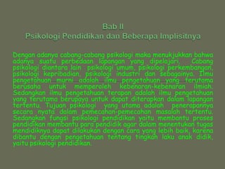 Bab IIPsikologi Pendidikan dan Beberapa ImplisitnyaDengan adanya cabang-cabang psikologi maka menukjukkan bahwa adanya suatu perbedaan lapangan yang dipelajari.  Cabang psikologi diantara lain  psikologi umum, psikologi perkembangan, psikologi kepribadian, psikologi industri dan sebagainya. Ilmu pengetahuan murni adalah ilmu pengetahuan yang terutama berusaha untuk memperoleh kebenaran-kebenaran ilmiah. Sedangkan ilmu pengetahuan terapan adalah ilmu pengetahuan yang terutama berupaya untuk dapat diterapkan dalam lapangan tertentu. Tujuan psikologi  yang utama adalah  penerapannya secara nyata dalam pemecahan-pemecahan masalah tertentu. Sedangkan fungsi psikologi pendidikan yaitu membantu proses pendidikan membantu para pendidik agar dalam menentukan tugas  mendidiknya dapat dilakukan dengan cara yang lebih baik, karena dibantu dengan pengetahuan tentang tingkah laku anak didik, yaitu psikologi pendidikan. 