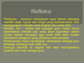 Refleksi Penijauan : menurut meninjauan saya bahwa psikologi memilki objek, tujuan dan fungsi yang berbeda-beda. Dan menggunakan metode untuk tingkah laku anak didik.Penilian Diri : ketika kita sebagai guru maka harus diperhatikan metode apa yang akan digunakan dalam proses belajar mengajar agar anak didik lebih mudah memahami pelajaran yang diberikan oleh pendidik.Perencanaan masa mendatang : diharapkan sebagai guru  terhadap psikologi anak didik nya.Semoga pendidik di negara kita dapt meningkatkan kualitas dan mutu sebagai guru.