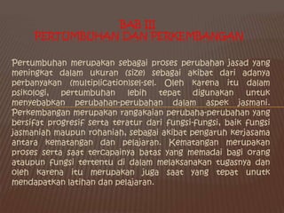 Bab III Pertumbuhan dan Perkembangan Pertumbuhan merupakan sebagai proses perubahan jasad yang meningkat dalam ukuran (size) sebagai akibat dari adanya perbanyakan (multiplication)sel-sel. Oleh karena itu dalam psikologi, pertumbuhan lebih tepat digunakan untuk menyebabkan perubahan-perubahan dalam aspek jasmani. Perkembangan merupakan rangakaian perubaha-perubahan yang bersifat progresif serta teratur dari fungsi-fungsi, baik fungsi jasmaniah maupun rohaniah, sebagai akibat pengaruh kerjasama antara kematangan dan pelajaran. Kematangan merupakan proses serta saat tercapainya batas yang memadai bagi orang ataupun fungsi tertentu di dalam melaksanakan tugasnya dan oleh karena itu merupakan juga saat yang tepat unutk mendapatkan latihan dan pelajaran. 