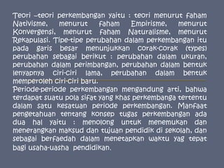 Teori –teori perkembangan yaitu : teori menurut faham Nativisme, menurut faham Empirisme, menurut Konvergensi, menurut faham Naturalisme, menurut Rekapulasi. Tipe-tipe perubahan dalam perkembangan itu pada garis besar menunjukkan corak-corak (types) perubahan sebagai berikut : perubahan dalam ukuran, perubahan dalam perimbangan, perubahan dalam bentuk lenyapnya ciri-ciri lama, perubahan dalam bentuk memperoleh ciri-ciri baru.Periode-periode perkembangan mengandung arti, bahwa terdapat suatu pola sifat yang khas perkembanga tertentu dalam satu kesatuan periode perkembangan. Manfaat pengetahuan tentang konsep tugas perkembangan ada dua hal yaitu : menolong untuk menemukan dan menerangkan maksud dan tujuan pendidik di sekolah, dan sebagai berfaedah dalam menetapkan waktu yag tepat bagi usaha-uasha  pendidikan.