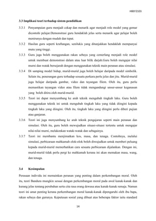 HBEF2103


3.3 Implikasi teori terhadap sistem pendidikan

3.3.1 Penyampaian guru menjadi cekap dan menarik agar menjadi role model yang gemar
       dicontohi pelajar.Demonstrasi guru hendaklah jelas serta menarik agar pelajar boleh
       menirunya dengan mudah dan tepat.
3.3.2 Hasilan guru seperti kraftangan, senilukis yang ditunjukkan hendaklah mempunyai
       mutu yang tinggi.
3.3.3 Guru juga boleh menggunakan rakan sebaya yang cemerlang menjadi role model
       untuk membuat demonstrasi dalam atau luar bilik darjah.Guru boleh mengajar nilai
       murni dan watak bersejarah dengan menggunakan teknik main peranan atau simulasi.
3.3.4 Di samping model hidup, murid-murid juga boleh belajar daripada model simbolik.
       Selain itu, penerangan guru terhadap sesuatu perkara perlu jelas dan jitu. Murid-murid
       juga belajar daripada gambar, video dan tayangan filem. Oleh itu, guru perlu
       memastikan tayangan video atau filem tidak mengandungi unsur-unsur keganasan
       yang boleh ditiru oleh murid-murid.
3.3.5 Teori ini dapat menyumbang ke arah teknik mengubah tingkah laku. Guru boleh
       menggunakan teknik ini untuk mengubah tingkah laku yang tidak diingini kepada
       tingkah laku yang diingini. Oleh itu, tingkah laku yang diingini perlu diberi pujian
       atau ganjaran.
3.3.6 Teori ini juga menyumbang ke arah teknik pengajaran seperti main peranan dan
       simulasi. Oleh itu, guru boleh mewujudkan situasi-situasi tertentu untuk mengajar
       nilai-nilai murni, melakonkan watak-watak dan sebagainya.
3.3.7 Teori ini membantu menjimatkan kos, masa, dan tenaga. Contohnya, melalui
       simulasi, perbicaraan mahkamah olok-olok boleh diwujudkan untuk memberi peluang
       kepada murid-murid memerhatikan cara sesuatu perbicaraan dijalankan. Dengan ini,
       murid-murid tidak perlu pergi ke mahkamah kerana ini akan memakan masa, wang,
       dan tenaga.


3.4    Kesimpulan

Perasaan individu ini memainkan peranan yang penting dalam perkembangan moral. Oleh
itu, teori Bandura mungkin sesuai dengan perkembangan moral pada awal kanak-kanak dan
kurang jelas tentang perubahan serta cita rasa orang dewasa atau kanak-kanak remaja. Namun
teori ini amat penting kerana perkembangan moral kanak-kanak dipengaruhi oleh ibu bapa,
rakan sebaya dan gurunya. Keputusan sosial yang dibuat atas beberapa faktor iaitu standard

                                             14
 