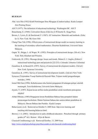 HBEF2103




RUJUKAN

Abd. Aziz Din (1952) Kitab Pertolongan Ilmu Mengajar (Cetakan kedua). Kuala Lumpur:
   Arts Printing House
AECT (1977). The definition of educational technology. Washington DC: AECT
Beauchamp, G. (1968). Curriculum theory (Edisi ke-2) Wilmette IL: Kegg Press.
Brown, J., Lewis, R. & Harcleroad, F. (1967). AV instruction: Materials and methods. (Edisi
   ke-3). New York: Mc Graw Hill.
Chang Chan Tek (1996). Effectiveness of instructional design model on mastery learning in
   the teaching of secondary school mathematics. Disertasi Kedoktoran, Universiti Sains
   Malaysia.
Gagne‟ R., Briggs, L. & Wager, W. (1992). Principles of instructional design, (5th ed.). New
   York: Holt, Rinehart and Winston.
Grabowski, B. (1991). Message design: Issues and trends. Dalam G. J. Anglin, (Editor) I
       nstructional technology past and present.(h.222-232). Colorado: Libraries Unlimited
Gustafson, K. & Branch R. (1997). Survey of instructional development models. (3rd ed.)
       New York: Syracuse University
Gustafson, K. (1991). Survey of instructional development models. (2nd ed.) New York:
Syracuse (Terjemahan Yusup Hashim & Razmah Man, Tinjaun model pengembangan
       instruksi, 1999)
Ismail Md Zain (1994). Keberkesanan reka bentuk pengajaran di kalangan pelajar sekolah
       menengah. Tesis Kedoktoran, Universiti Sains Malaysia
Jeyanti, V. (1997). Kajian kesan atribut media pendidikan untuk membantu pencapaian
       objektif
Arbak Othman, (1985) Pengajaran lawan Pendidikan Bahasa Satu perspektif dalam
       perancangan kurikulum. Dalam Seminar bahasa dan sastera dalam pendidikan di
       Malaysia. Dewan Bahasa dan Pustaka : Kuala Lumpur
Behavioural, (n.d). Retrieved on October 9, 2009 from http:www.learning and
       teaching.info/learning/behavior.html.
Brewer, J. A. (2001). Introduction to early childhood education: Preschool through primary
       grades (4th ed.) Boston: Allyn & Bacon.
Classical Conditioning,( n.d). Retrieved October, 13, 2009 from
http://www.simplypsychology.pwp.blueyonder.co.uk/classical-conditioning.html

                                               16
 