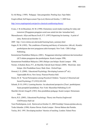 HBEF2103



Ee Ah Meng, ( 1989). Pedagogi : Satu pengenalan. Petaling Jaya. Fajar Bakti.

EruptiveMind, Self Improvement Tips (n.d.) Retrieved October, 7, 2009 from

http://www.eruptingmind.com/pavlov-classical-conditioning-theory/

Evans, J. M. & Brueckner, M. M. (1990). Elementary social studies teaching for today and
       tomorrow [Pengajaran pengajian sosial asas untuk kini dan kemudian hari].
Massachussets: Allyn and Bacon.Ewell, P.T. (1997) Organizing for learning : A point of
       entry. Retrieved on October 13,
2009 http ://www.intime.uni.edu/model/learning/learn_summary.html
Gagne, R. M. (1985). The conditions of learning and theory of instruction (4th ed.) Kondisi
       pembelajaran dan teori pengajaran (edisi keempat). New York: CBS College
       Publishing.
Kementerian Pendidikan Malaysia. (2001). Penggunaan teknologi maklumat dan komunikasi
       (ICT) dalam pengajaran dan pembelajaran. Kuala Lumpur: PPK.
Kementerian Pendidikan Malaysia ( 2001) Belajar cara belajar. Kuala Lumpur: PPK.
Noriati, A.Rashid, Boon, P.Y., & Sharifah, Fakriah Syed Ahmad. (2009). Murid dan alam
       belajar. (Siri Pendidikan Guru). Shah Alam: Oxford Fajar.
Ormrod, J. E. (2008). Educational Psychology: Developing Learners (6th ed.).
       Uppersaddle River, New Jersey: Pearson Prentice Hall.
Parten, M. B. "Social Participation among Preschool Children ."Journal of Abnormal and
       Social Psychology 27 (1932):243-269.
Schunk, D. H. (1991). Learning theories: An educational perspective [Teori pembelajaran:
       Suatu perspektif pendidikan]. New York: Macmillan Publishing Co.83
Sharifah Alwiah Alsagoff. (1983). Ilmu pendidikan pedagogi. Kuala Lumpur: Heinemann
       Asia.
Slavin, R.E. (2005) , Educational Psychology: Theory into Practice.Englewood
       Cliff:Prentice Hall Ltd
Teori Pembelajaran, (n.d). Retrieved on October 21, 2009 fromhttp//:limuna.ipislam.edu.my.
Teuku Iskandar. (1986). Kamus Dewan. Kuala Lumpur : Dewan Bahasa dan Pustaka.
Yaxley, B.G. 1991. Developing teachers‟ theories of teaching. London: Falmer Press




                                            17
 