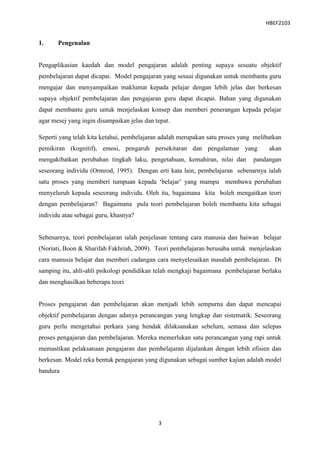 HBEF2103


1.     Pengenalan


Pengaplikasian kaedah dan model pengajaran adalah penting supaya sesuatu objektif
pembelajaran dapat dicapai. Model pengajaran yang sesuai digunakan untuk membantu guru
mengajar dan menyampaikan maklumat kepada pelajar dengan lebih jelas dan berkesan
supaya objektif pembelajaran dan pengajaran guru dapat dicapai. Bahan yang digunakan
dapat membantu guru untuk menjelaskan konsep dan memberi penerangan kepada pelajar
agar mesej yang ingin disampaikan jelas dan tepat.

Seperti yang telah kita ketahui, pembelajaran adalah merupakan satu proses yang melibatkan
pemikiran (kognitif), emosi, pengaruh persekitaran dan pengalaman yang               akan
mengakibatkan perubahan tingkah laku, pengetahuan, kemahiran, nilai dan        pandangan
seseorang individu (Ormrod, 1995). Dengan erti kata lain, pembelajaran sebenarnya ialah
satu proses yang memberi tumpuan kepada „belajar‟ yang mampu membawa perubahan
menyeluruh kepada seseorang individu. Oleh itu, bagaimana kita boleh mengaitkan teori
dengan pembelajaran? Bagaimana pula teori pembelajaran boleh membantu kita sebagai
individu atau sebagai guru, khasnya?


Sebenarnya, teori pembelajaran ialah penjelasan tentang cara manusia dan haiwan belajar
(Noriati, Boon & Sharifah Fakhriah, 2009). Teori pembelajaran berusaha untuk menjelaskan
cara manusia belajar dan memberi cadangan cara menyelesaikan masalah pembelajaran. Di
samping itu, ahli-ahli psikologi pendidikan telah mengkaji bagaimana pembelajaran berlaku
dan menghasilkan beberapa teori


Proses pengajaran dan pembelajaran akan menjadi lebih sempurna dan dapat mencapai
objektif pembelajaran dengan adanya perancangan yang lengkap dan sistematik. Seseorang
guru perlu mengetahui perkara yang hendak dilaksanakan sebelum, semasa dan selepas
proses pengajaran dan pembelajaran. Mereka memerlukan satu perancangan yang rapi untuk
memastikan pelaksanaan pengajaran dan pembelajaran dijalankan dengan lebih efisien dan
berkesan. Model reka bentuk pengajaran yang digunakan sebagai sumber kajian adalah model
bandura




                                             3
 
