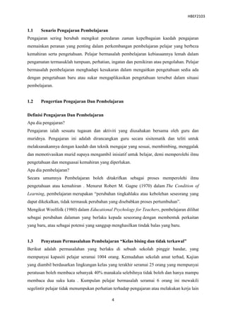 HBEF2103


1.1    Senario Pengajaran Pembelajaran
Pengajaran sering berubah mengikut peredaran zaman kepelbagaian kaedah pengajaran
memainkan peranan yang penting dalam perkembangan pembelajaran pelajar yang berbeza
kemahiran serta pengetahuan. Pelajar bermasalah pembelajaran kebiasaannya lemah dalam
pengamatan termasuklah tumpuan, perhatian, ingatan dan pemikiran atau pengolahan. Pelajar
bermasalah pembelajaran menghadapi kesukaran dalam mengaitkan pengetahuan sedia ada
dengan pengetahuan baru atau sukar mengaplikasikan pengetahuan tersebut dalam situasi
pembelajaran.


1.2    Pengertian Pengajaran Dan Pembelajaran

Definisi Pengajaran Dan Pembelajaran
Apa dia pengajaran?
Pengajaran ialah sesuatu tugasan dan aktiviti yang diusahakan bersama oleh guru dan
muridnya. Pengajaran ini adalah dirancangkan guru secara sisitematik dan teliti untuk
melaksanakannya dengan kaedah dan teknik mengajar yang sesuai, membimbing, menggalak
dan memotivasikan murid supaya mengambil inisiatif untuk belajar, demi memperolehi ilmu
pengetahuan dan menguasai kemahiran yang diperlukan.
Apa dia pembelajaran?
Secara umumnya Pembelajaran boleh ditakrifkan sebagai proses memperolehi ilmu
pengetahuan atau kemahiran . Menurut Robert M. Gagne (1970) dalam The Condition of
Learning, pembelajaran merupakan “perubahan tingkahlaku atau kebolehan seseorang yang
dapat dikekalkan, tidak termasuk perubahan yang disebabkan proses pertumbuhan”.
Mengikut Woolfolk (1980) dalam Educational Psychology for Teachers, pembelajaran dilihat
sebagai perubahan dalaman yang berlaku kepada seseorang dengan membentuk perkaitan
yang baru, atau sebagai potensi yang sanggup menghasilkan tindak balas yang baru.


1.3    Penyataan Permasalahan Pembelajaran “Kelas bising dan tidak terkawal”
Berikut adalah permasalahan yang berlaku di sebuah sekolah pinggir bandar, yang
mempunyai kapasiti pelajar seramai 1004 orang. Kemudahan sekolah amat terhad, Kajian
yang diambil berdasarkan lingkungan kelas yang terakhir seramai 25 orang yang mempunyai
peratusan boleh membaca sebanyak 40% manakala selebihnya tidak boleh dan hanya mampu
membaca dua suku kata . Kumpulan pelajar bermasalah seramai 6 orang ini mewakili
segelintir pelajar tidak menumpukan perhatian terhadap pengajaran atau melakukan kerja lain

                                            4
 