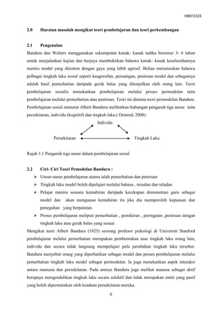 HBEF2103


2.0      Huraian masalah mengikut teori pembelajaran dan teori perkembangan


2.1      Pengenalan
Bandura dan Walters menggunakan sekumpulan kanak- kanak tadika berumur 3- 6 tahun
untuk menjalankan kajian dan berjaya membuktikan bahawa kanak- kanak keseluruhannya
meniru model yang ditonton dengan gaya yang lebih agresif. Beliau merumuskan bahawa
pelbagai tingkah laku sosial seperti keagresifan, persaingan, peniruan model dan sebagainya
adalah hasil pemerhatian daripada gerak balas yang ditonjolkan oleh orang lain. Teori
pembelajaran sosialis menekankan pembelajaran melalui proses permodelan iaitu
pembelajaran melalui pemerhatian atau peniruan. Teori ini dinama teori permodelan Bandura.
Pembelajaran sosial menurut Albert Bandura melibatkan hubungan pengaruh tiga unsur iaitu
persekitaran, individu (kognitif) dan tingkah laku.( Ormrod, 2008)
                                        Individu


                Persekitaran                               Tingkah Laku


Rajah 1.1 Pengaruh tiga unsur dalam pembelajaran sosial


2.2      Ciri- Ciri Teori Pemodelan Bandura :
       Unsur-unsur pembelajaran utama ialah pemerhatian dan peniruan
       Tingkah laku model boleh dipelajari melalui bahasa , misalan dan teladan
       Pelajar meniru sesuatu kemahiran daripada kecekapan demonstrasi guru sebagai
         model dan     akan menguasai kemahiran itu jika dia memperoleh kepuasan dan
         peneguhan yang berpatutan.
       Proses pembelajaran meliputi pemerhatian , pemikiran , peringatan ,peniruan dengan
         tingkah laku atau gerak balas yang sesuai
Mengikut teori Albert Bandura (1925) seorang profesor psikologi di Universiti Stanford
pembelajaran melalui pemerhatian merupakan pembentukan asas tingkah laku orang lain,
individu dan secara tidak langsung mempelajari pula perubahan tingkah laku tersebut.
Bandura menyebut orang yang diperhatikan sebagai model dan proses pembelajaran melalui
pemerhatian tingkah laku model sebagai permodelan. Ia juga menekankan aspek interaksi
antara manusia dan persekitaran. Pada amnya Bandura juga melihat manusa sebagai aktif
berupaya mengendalikan tingkah laku secara selektif dan tidak merupakan entiti yang pasif
yang boleh dipermainkan oleh keadaan persekitaran mereka.

                                               6
 