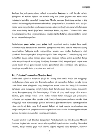 HBEF2103


Terdapat dua jenis pembelajaran melalui pemerhatian. Pertama, ia boleh berlaku melalui
peneguhan. Ini berlaku apabila kita melihat orang lain diberi ganjaran atau denda untuk
tindakan tertentu kita mengubah tingkah laku. Melalui ganjaran, Contohnya seandainya kita
memuji dua orang pelajar kerana membuat kerja yang menarik di dalam kelas maka pelajar-
pelajar yang memerhatikan penghargaan mungkin akan membuat kerja yang lebih baik pada
masa akan datang. Denda juga boleh mempunyai kesan yang sama. Contohnya kita akan
mengurangkan had laju semasa memandu selepas melihat beberapa orang mendapat saman
kerana memandu dengan laju.


Pembelajaran pemerhatian yang kedua ialah pemerhati meniru tingkah laku model
walaupun model tersebut tidak menerima peneguhan atau denda semasa pemerhati sedang
memerhatikan. Selalunya model menunjukkan sesuatu yang hendak dipelajarinya oleh
pemerhati dan mengharapkan peneguhan apabila dapat menguasai. Contoh cara yang betul
meletakkan tangan untuk bermain piano tetapi peniruan berlaku apabila pemerhati hanya
mahu menjadi seperti model yang disanjung. Bandura (1986) mengenal pasti empat unsur
utama dalam proses pembelajaran melalui pemerhatian atau pemodelan iaitu perhatian,
mengingat, reproduksi dan peneguhan atau motivasi.


2.3   Perkaitan Permasalahan Mengikut Teori.
Berdasarkan kajian kes kumpulan pelajar ini hilang minat untuk belajar dan menggangu
pembelajaran pelajar yang lain. Kumpulan pelajar ini menyatakan bahawa mereka berasa
tidak faham akan pengajaran yang disampaikan berasa bosan dan sering kali membuat
perlakuan yang menggangu seperti ketawa kuat, berjalan-jalan tanpa tujuan, mengambil
barang kepunyaan orang lain dan sebagainya. Pelajar ini kerap meniru gaya rakan sebaya,
pelakon, guru sebagai bahan lawak malah mereka kerap mengajuk-ajuk percakapan,
perbuatan guru supaya rakan mereka gelak. Mereka beranggapan perbuatan mereka tidak
menggangu rakan malah sebagai gurauan berdasarkan pemerhatian mereka kepada perlakuan
rakan mereka di kelas yang lebih pandai. Pelajar ini tidak mampu menghuraikan atau
menjelaskan perlakuan yang bersesuaian dengan situasi dan keadaan. Pada tanggapan mereka
gurauan itu mempu menceriakan suasana pembelajaran.


Keadaan tersebut boleh dikaitkan dengan teori Pembelajaran Sosial oleh Bandura. Menurut
Bandura, tingkah laku manusia banyak dipengaruhi oleh peniruan dan modeling. Dalam kes
tersebut, pelajar meniru gaya rakan mereka seperti bergurau tidak bertempat, membuat

                                           7
 