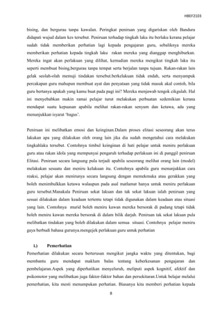 HBEF2103


bising, dan bergurau tanpa kawalan. Peringkat peniruan yang digariskan oleh Bandura
didapati wujud dalam kes tersebut. Peniruan terhadap tingkah laku itu berlaku kerana pelajar
sudah tidak memberikan perhatian lagi kepada pengajaran guru, sebaliknya mereka
memberikan perhatian kepada tingkah laku rakan mereka yang dianggap menghiburkan.
Mereka ingat akan perlakuan yang dilihat, kemudian mereka mengikut tingkah laku itu
seperti membuat bising,bergurau tanpa tempat serta berjalan tanpa tujuan. Rakan-rakan lain
gelak seolah-olah memuji tindakan tersebut.berkelakuan tidak endah, serta menyampuk
percakapan guru mahupun membuat ayat dan penyataan yang tidak masuk akal contoh, bila
guru bertanya apakah yang kamu buat pada pagi ini? Mereka menjawab tengok cikgulah. Hal
ini menyebabkan makin ramai pelajar turut melakukan perbuatan sedemikian kerana
mendapat suatu kepuasan apabila melihat rakan-rakan senyum dan ketawa, ada yang
menunjukkan isyarat „bagus‟.


Peniruan ini melibatkan emosi dan keinginan.Dalam proses elitasi seseorang akan terus
lakukan apa yang dilakukan oleh orang lain jika dia sudah mengetahui cara melakukan
tingkahlaku tersebut. Contohnya timbul keinginan di hati pelajar untuk meniru perlakuan
guru atau rakan idola yang mempunyai pengaruh terhadap perlakuan ini di panggil peniruan
Elitasi. Peniruan secara langsung pula terjadi apabila seseorang melihat orang lain (model)
melakukan sesuatu dan meniru kelakuan itu. Contohnya apabila guru menunjukkan cara
reaksi, pelajar akan menirunya secara langsung dengan memekmuka atau gerakkan yang
boleh menimbulkkan ketawa walaupun pada asal matlamat hanya untuk meniru perlakuan
guru tersebut.Manakala Peniruan sekat lakuan dan tak sekat lakuan ialah peniruan yang
sesuai dilakukan dalam keadaan tertentu tetapi tidak digunakan dalam keadaan atau situasi
yang lain. Contohnya murid boleh meniru kawan mereka bersorak di padang tetapi tidak
boleh meniru kawan mereka bersorak di dalam bilik darjah. Peniruan tak sekat lakuan pula
melibatkan tindakan yang boleh dilakukan dalam semua situasi. Contohnya pelajar meniru
gaya berbudi bahasa gurunya.mengejek perlakuan guru untuk perhatian


   i.)     Pemerhatian
Pemerhatian dilakukan secara berterusan mengikut jangka waktu yang ditentukan, bagi
membantu    guru   mendapat    maklum     balas   tentang   keberkesanan   pengajaran     dan
pembelajaran.Aspek yang diperhatikan menyeluruh, meliputi aspek kognitif, afektif dan
psikomotor yang melibatkan juga faktor-faktor bahan dan persekitaran.Untuk belajar melalui
pemerhatian, kita mesti menumpukan perhatian. Biasanya kita memberi perhatian kepada

                                             8
 