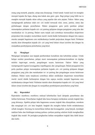 HBEF2103


orang yang menarik, popular, cekap atau disanjungi. Untuk kanak- kanak kecil ini mungkin
merujuk kepada ibu bapa, abang atau kakak atau guru- guru. Bagi pelajar yang lebih tua ia
mungkin merujuk kepada rakan sebaya yang popular dan artis pujaan. Faktor- faktor yang
mempengaruhi perhatian ialah ciri- ciri model termasuk nilai, umur, jantina, status dan
perhubungan dengan pemerhatian. Dalam pengajaran guru perlu pastikan pelajar
menumpukan perhatian kepada ciri- ciri penting pelajaran dengan pengajaran yang jelas dan
menekankan isi- isi penting. Dalam suatu tunjuk cara contohnya memasukkan eksperimen
penjerukan kita mungkin memerlukan murid- murid duduk berhampiran dengan kita supaya
mereka nampak bagaimana cara melakukannya kaedah penjerukan dengan betul. Perhatian
mereka akan ditumpukan kepada ciri- ciri yang betul dalam situasi tersebut dan dengan itu
menjadikan pembelajaran pemerhatian yang betul.


   ii.)      Mengingat
Mengingat merupakan asas kepada pembentukan kemahiran dan kebolehan pelajar. Untuk
belajar melalui pemerhatian, pelajar mesti menumpukan perhatian.kemahiran ini digilap
melalui ingat-ingat semula, pengulangan secara berterusan.          Faktor- faktor      yang
mempengaruhi ingatan kesungguhan, kepelbagaian, dan pengulangan. Dalam pengajaran kita
perlu pastikan pelajar menumpukan perhatian kepada ciri- ciri penting pelajaran dengan
pengajaran yang jelas dan menekankan isi- isi penting dan pengulangan secara berterusan
(latihan). Dalam suatu tunjukcara contohnya dalam melakukan eksperimen memerlukan
murid- murid duduk berhampiran dengan kita supaya mereka nampak bagaimana cara
melakukannya dengan betul. Perhatian mereka akan ditumpukan kepada ciri- ciri yang betul
dalam situasi tersebut dan dengan itu menjadikan pembelajaran pemerhatian yang betul.


   iii.)     Reproduksi
Reproduksi membawa membawa maksud keberhasilan hasil daripada pemerhatian dan
latihan berterusan. Pemerhatian tingkah laku harus berupaya melakukan semula tingkah laku
yang ditirunya. Apabila pelajar tahu bagaimana sesuatu tingkah laku ditunjukkan, merakam
dan mengingat ciri- ciri atau langkah- langkah dia mungkin belum boleh melakukannya
sebaik mungkin. Sesorang itu memerlukan latihan dan kesungguhan yang banyak, mendapat
maklum balas dan bimbingan tentang perkara- perkara penting sebelum boleh menghasilkan
tingkah laku model. Di peringkat penghasilan latihan menjadikan tingkah laku lebih lancar
dan mahir.


                                            9
 