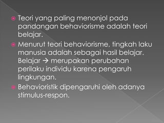 Teori yang paling menonjol pada
pandangan behaviorisme adalah teori
belajar.
 Menurut teori behaviorisme, tingkah laku
manusia adalah sebagai hasil belajar.
Belajar  merupakan perubahan
perilaku individu karena pengaruh
lingkungan.
 Behavioristik dipengaruhi oleh adanya
stimulus-respon.


 