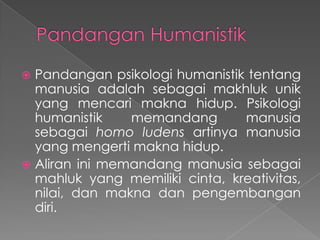 Pandangan psikologi humanistik tentang
manusia adalah sebagai makhluk unik
yang mencari makna hidup. Psikologi
humanistik
memandang
manusia
sebagai homo ludens artinya manusia
yang mengerti makna hidup.
 Aliran ini memandang manusia sebagai
mahluk yang memiliki cinta, kreativitas,
nilai, dan makna dan pengembangan
diri.


 