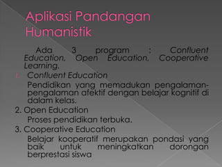 Ada
3
program
:
Confluent
Education, Open Education, Cooperative
Learning.
1. Confluent Education
Pendidikan yang memadukan pengalamanpengalaman afektif dengan belajar kognitif di
dalam kelas.
2. Open Education
Proses pendidikan terbuka.
3. Cooperative Education
Belajar kooperatif merupakan pondasi yang
baik
untuk
meningkatkan
dorongan
berprestasi siswa

 