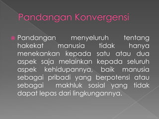 

Pandangan
menyeluruh
tentang
hakekat
manusia
tidak
hanya
menekankan kepada satu atau dua
aspek saja melainkan kepada seluruh
aspek kehidupannya, baik manusia
sebagai pribadi yang berpotensi atau
sebagai
makhluk sosial yang tidak
dapat lepas dari lingkungannya.

 