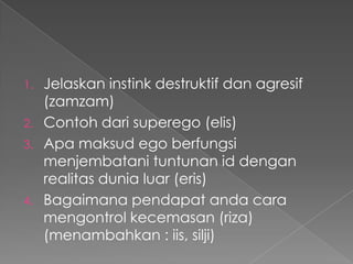 Jelaskan instink destruktif dan agresif
(zamzam)
2. Contoh dari superego (elis)
3. Apa maksud ego berfungsi
menjembatani tuntunan id dengan
realitas dunia luar (eris)
4. Bagaimana pendapat anda cara
mengontrol kecemasan (riza)
(menambahkan : iis, silji)
1.

 
