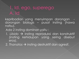 kepribadian yang menyimpan dorongan dorongan biologis – pusat insting (hawa
nafsu).
Ada 2 insting dominan yaitu :
1. Libido  insting reproduksi dan konstruktif
(insting kehidupan yang sering disebut
eros).
2. Thanatos  insting destruktif dan agresif.

 