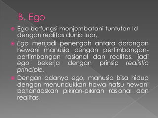 Ego berfungsi menjembatani tuntutan Id
dengan realitas dunia luar.
 Ego menjadi penengah antara dorongan
hewani manusia dengan pertimbanganpertimbangan rasional dan realitas, jadi
ego bekerja dengan prinsip realistic
principle.
 Dengan adanya ego, manusia bisa hidup
dengan menundukkan hawa nafsu hewani
berlandaskan pikiran-pikiran rasional dan
realitas.


 