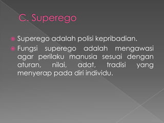 Superego adalah polisi kepribadian.
 Fungsi superego adalah mengawasi
agar perilaku manusia sesuai dengan
aturan,
nilai,
adat,
tradisi
yang
menyerap pada diri individu.


 