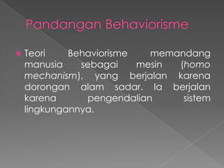 

Teori
Behaviorisme
memandang
manusia
sebagai
mesin
(homo
mechanism), yang berjalan karena
dorongan alam sadar. Ia berjalan
karena
pengendalian
sistem
lingkungannya.

 