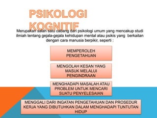 Merupakan salah satu cabang dari psikologi umum yang mencakup studi 
ilmiah tentang gejala-gejala kehidupan mental atau psikis yang berkaitan 
dengan cara manusia berpikir, seperti : 
MEMPEROLEH 
PENGETAHUAN 
MENGOLAH KESAN YANG 
MASUK MELALUI 
PENGINDRAAN 
MENGHADAPI MASALAH ATAU 
PROBLEM UNTUK MENCARI 
SUATU PENYELESAIAN 
MENGGALI DARI INGATAN PENGETAHUAN DAN PROSEDUR 
KERJA YANG DIBUTUHKAN DALAM MENGHADAPI TUNTUTAN 
HIDUP 
 