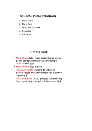 FASE-FASE PERKEMBANGAN
1. Masa Orok
2. Masa Bayi
3. Masa kanak-Kanak
4. Pubertas
5. Adolesen
1. Masa Orok
• Masa Orok adalah masa perkembangan yang
paling pendek, dimulai sejak lahir sampai
umur dua minggu.
• Masa Orok di bagi 2 masa
- Masa pertunate ( selama 15-30 menit
pertama sejak anak lahir sampai tali pusatnya
digunting )
- Masa neonate, ( masa penyesuaian terhadap
lingkungan yang baru,yaitu di luar rahim ibu)
 