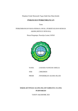 Diajukan Untuk Memenuhi Tugas Salah Satu Mata Kuliah:
PSIKOLOGI PERKEMBANGAN
Tema
PERKEMBANGAN MASA REMAJA AWAL ( PUBERTAS) DAN REMAJA
AKHIR (MENUJU DEWASA)
Dosen Pengampu: Prawidya Lestari, M.Pd.I
NAMA : ZAHARA NAWZAH AMELIA
NIM : 2086208030
PRODI : PENDIDIKAN AGAMA ISLAM
SEKOLAH TINGGI AGAMA ISLAM NAHDATUL ULAMA
PURWOREJO
TAHUN AKADEMIK 2021
 