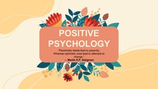 POSITIVE
PSYCHOLOGY
“Pessimistic labels lead to passivity,
Whereas optimistic ones lead to attempts to
change.”
― Martin E.P. Seligman
 
