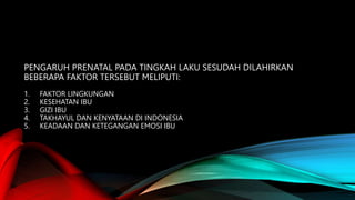 PENGARUH PRENATAL PADA TINGKAH LAKU SESUDAH DILAHIRKAN
BEBERAPA FAKTOR TERSEBUT MELIPUTI:
1. FAKTOR LINGKUNGAN
2. KESEHATAN IBU
3. GIZI IBU
4. TAKHAYUL DAN KENYATAAN DI INDONESIA
5. KEADAAN DAN KETEGANGAN EMOSI IBU
 