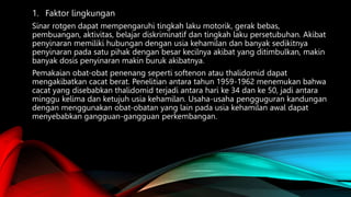 1. Faktor lingkungan
Sinar rotgen dapat mempengaruhi tingkah laku motorik, gerak bebas,
pembuangan, aktivitas, belajar diskriminatif dan tingkah laku persetubuhan. Akibat
penyinaran memiliki hubungan dengan usia kehamilan dan banyak sedikitnya
penyinaran pada satu pihak dengan besar kecilnya akibat yang ditimbulkan, makin
banyak dosis penyinaran makin buruk akibatnya.
Pemakaian obat-obat penenang seperti softenon atau thalidomid dapat
mengakibatkan cacat berat. Penelitian antara tahun 1959-1962 menemukan bahwa
cacat yang disebabkan thalidomid terjadi antara hari ke 34 dan ke 50, jadi antara
minggu kelima dan ketujuh usia kehamilan. Usaha-usaha pengguguran kandungan
dengan menggunakan obat-obatan yang lain pada usia kehamilan awal dapat
menyebabkan gangguan-gangguan perkembangan.
 