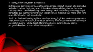 4. Takhayul dan kenyataan di Indonesia
Di Indonesia banyak di permasalahkan mengenai pengaruh tingkah laku orang tua
terhadap keadaan bayi yang akan di lahirkan. Misalnya bila ayah atau ibu atau
keduanya benci sama seseorang, maka anaknya akan mirip dengan orang yang di
benci tadi. Bila suaminya membunuh seekor hewan, misalnya ular, maka anak yang
akan dilahirkan bersisik seperti ular.
Selain itu ibu hamil sering ngidam, misalnya mengginginkan makanan yang aneh-
aneh, buah-buahan masam, bau-bauan tertentu, mual-mual bila membau keringat
atau rokok suami. Hal itu dapat diterangkan bahwa dalam diri ibu adanya
pengaruh keadaan hormonal terhadap psikis ibu.
 