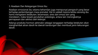5. Keadaan Dan Ketegangan Emosi Ibu
Keadaan emosional ibu selama kehamilan juga mempunyai pengaruh yang besar
terhadap perkembangan masa prenatal. Hal ini adalah karena ketika seorang ibu
hamil mengalami ketakutan, kecemasan, stres dan emosi lain yang
mendalam, maka terjadi perubahan psikologis, antara lain meningkatnya
pernapasan dan sekresi oleh kelenjar.
Adanya produksi hormon adrenalin sebagai tanggapan terhadap ketakutan akan
menghambat aliran darah ke daerah kandungan dan membuat janin kekurangan
darah.
 