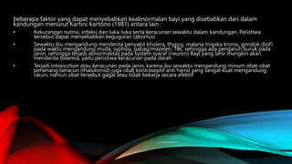 beberapa faktor yang dapat menyebabkan keabnormalan bayi yang disebabkan dari dalam
kandungan menurut Kartini Kartono (1981) antara lain :
• Kekurangan nutrisi, infeksi dan luka-luka serta keracunan sewaktu dalam kandungan. Peristiwa
tersebut dapat menyebabkan keguguran (abortus)
• Sewaktu ibu mengandung menderita penyakit kholera, thypus, malaria tropika kronis, gondok (bof)
pada waktu mengandung muda, syphilis, gabag/mazelen, TBC sehingga ada pengaruh buruk pada
janin, sehingga terjadi abnormalitas pada system syaraf (neuron) Bayi yang lahir mungkin akan
menderita toxemia, yaitu peristiwa keracunan pada darah
• Terjadi intoxicztion atau keracunan pada janin, karena ibu sewaktu mengandung minum obat-obat
penenang beracun (thalidomid) juga obat kontraseptif anti hamil yang sangat kuat mengandung
racun, namun obat tersebut gagal atau tidak bekarja secara efektif.
 
