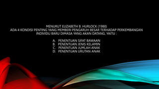 MENURUT ELIZABETH B. HURLOCK (1980)
ADA 4 KONDISI PENTING YANG MEMBERI PENGARUH BESAR TERHADAP PERKEMBANGAN
INDIVIDU BARU DIMASA YANG AKAN DATANG, YAITU :
A. PENENTUAN SIFAT BAWAAN
B. PENENTUAN JENIS KELAMIN
C. PENENTUAN JUMLAH ANAK
D. PENENTUAN URUTAN ANAK
 