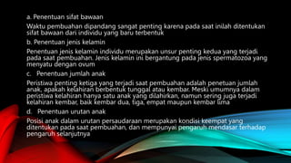 a. Penentuan sifat bawaan
Waktu pembuahan dipandang sangat penting karena pada saat inilah ditentukan
sifat bawaan dari individu yang baru terbentuk
b. Penentuan jenis kelamin
Penentuan jenis kelamin individu merupakan unsur penting kedua yang terjadi
pada saat pembuahan. Jenis kelamin ini bergantung pada jenis spermatozoa yang
menyatu dengan ovum
c. Penentuan jumlah anak
Peristiwa penting ketiga yang terjadi saat pembuahan adalah penetuan jumlah
anak, apakah kelahiran berbentuk tunggal atau kembar. Meski umumnya dalam
peristiwa kelahiran hanya satu anak yang dilahirkan, namun sering juga terjadi
kelahiran kembar, baik kembar dua, tiga, empat maupun kembar lima
d. Penentuan urutan anak
Posisi anak dalam urutan persaudaraan merupakan kondisi keempat yang
ditentukan pada saat pembuahan, dan mempunyai pengaruh mendasar terhadap
pengaruh selanjutnya
 