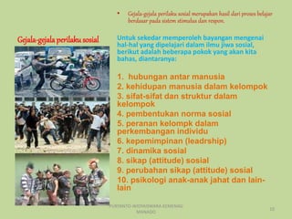 Gejala-gejalaperilakusosial
• Gejala-gejala perilaku sosial merupakan hasil dari proses belajar
berdasar pada sistem stimulus dan respon.
Untuk sekedar memperoleh bayangan mengenai
hal-hal yang dipelajari dalam ilmu jiwa sosial,
berikut adalah beberapa pokok yang akan kita
bahas, diantaranya:
1. hubungan antar manusia
2. kehidupan manusia dalam kelompok
3. sifat-sifat dan struktur dalam
kelompok
4. pembentukan norma sosial
5. peranan kelompk dalam
perkembangan individu
6. kepemimpinan (leadrship)
7. dinamika sosial
8. sikap (attitude) sosial
9. perubahan sikap (attitude) sosial
10. psikologi anak-anak jahat dan lain-
lain
PURYANTO-WIDYAISWARA KEMENAG
MANADO
10
 