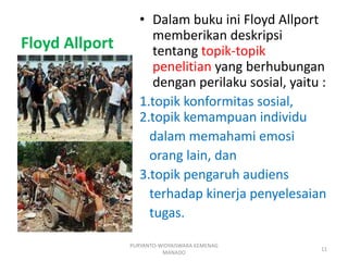 Floyd Allport
• Dalam buku ini Floyd Allport
memberikan deskripsi
tentang topik-topik
penelitian yang berhubungan
dengan perilaku sosial, yaitu :
1.topik konformitas sosial,
2.topik kemampuan individu
dalam memahami emosi
orang lain, dan
3.topik pengaruh audiens
terhadap kinerja penyelesaian
tugas.
PURYANTO-WIDYAISWARA KEMENAG
MANADO
11
 