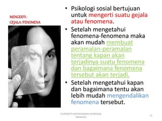 MENGERTI:
GEJALA/FENOMENA
• Psikologi sosial bertujuan
untuk mengerti suatu gejala
atau fenomena.
• Setelah mengetahui
fenomena-fenomena maka
akan mudah membuat
peramalan-peramalan
tentang kapan akan
terjadinya suatu fenomena
dan bagaimana fenomena
tersebut akan terjadi.
• Setelah mengetahui kapan
dan bagaimana tentu akan
lebih mudah mengendalikan
fenomena tersebut.
PURYANTO-WIDYAISWARA KEMENAG
MANADO
12
 